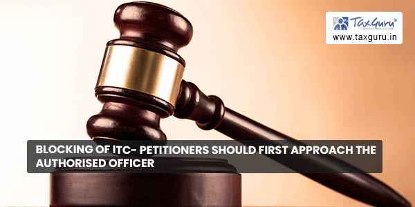 Blocking of ITC- Petitioners should first approach the authorised Officer