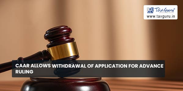 CAAR allows withdrawal of Application for Advance Ruling