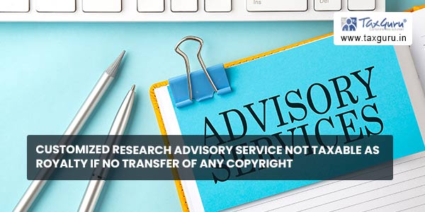 Customized research advisory service not taxable as Royalty if no transfer of any copyright