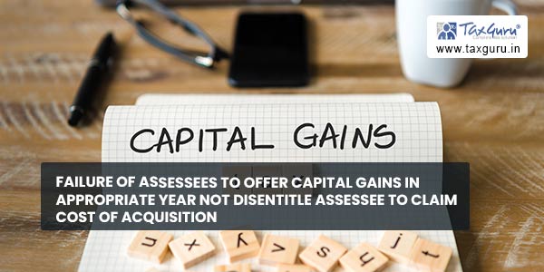 Failure of assessees to offer capital gains in appropriate year not disentitle assessee to claim cost of acquisition