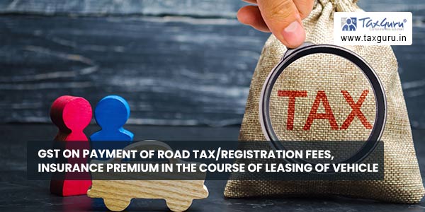 GST on payment of road tax-registration fees, insurance premium in the course of Leasing of vehicle