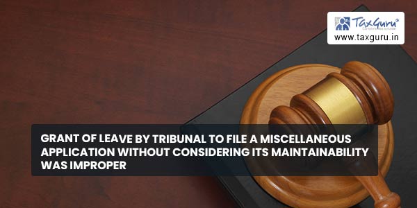 Grant of leave by tribunal to file a miscellaneous application without considering its maintainability was improper