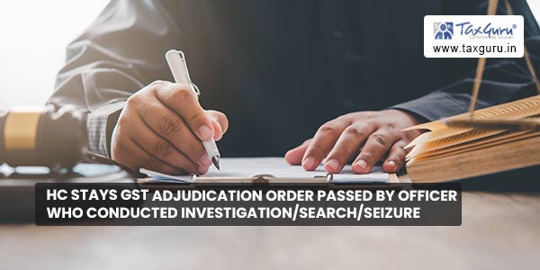 HC stays GST Adjudication Order passed by officer who conducted investigation/search/seizure