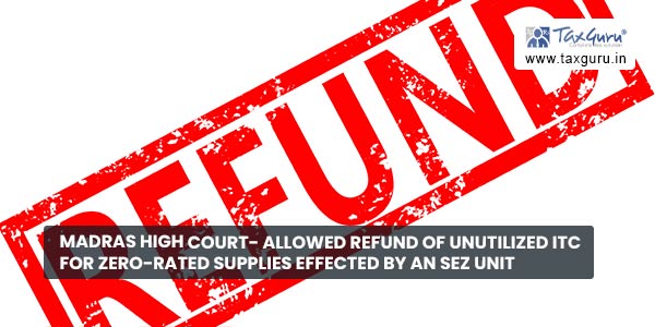 Madras High Court- Allowed refund of unutilized ITC for zero-rated supplies effected by an SEZ unit
