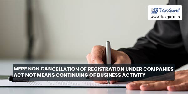 Mere non cancellation of Registration under Companies Act not means continuing of business activity