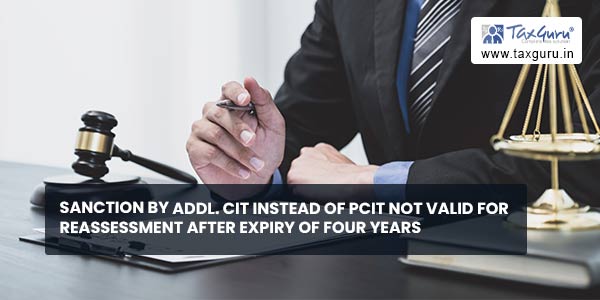 Sanction by Addl. CIT instead of PCIT not valid for Reassessment After expiry of four years