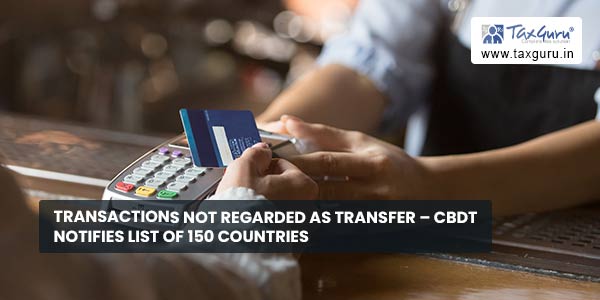 Transactions not regarded as transfer – CBDT notifies List of 150 Countries