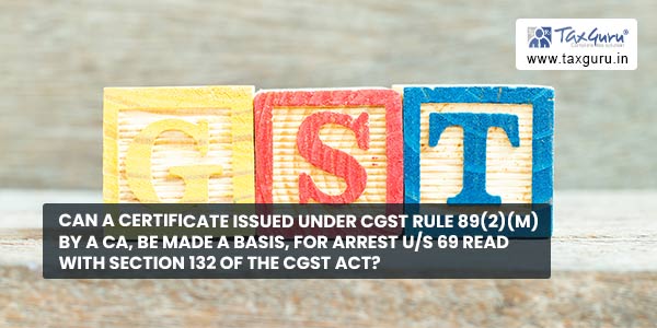 Can a Certificate issued under CGST Rule 89(2)(m) by a CA, be made a basis, for Arrest u-s 69 read with section 132 of the CGST Act