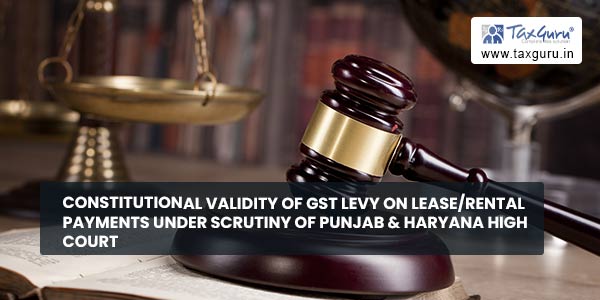Constitutional validity of GST levy on Lease/Rental payments under scrutiny of Punjab & Haryana High Court