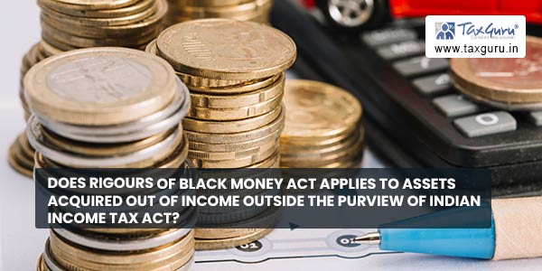 Does rigours of Black Money Act applies to assets acquired out of income outside the purview of Indian Income Tax Act?