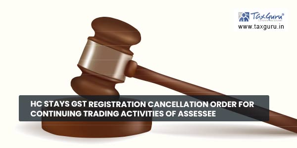 HC stays GST Registration cancellation order for continuing trading activities of Assessee