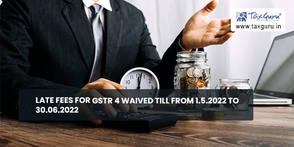 Late fees for GSTR 4 waived till from 1.5.2022 to 30.06.2022