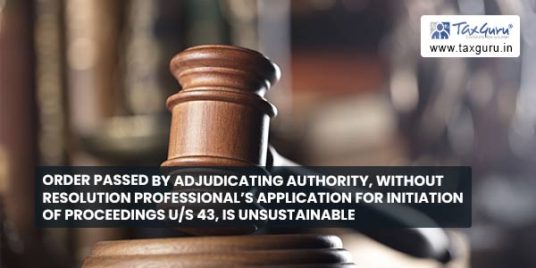 Order passed by Adjudicating Authority, without resolution professional’s application for initiation of proceedings u-s 43, is unsustainable