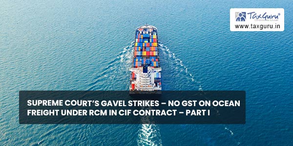 Supreme Court’s Gavel Strikes – No GST on Ocean freight under RCM in CIF contract – Part I
