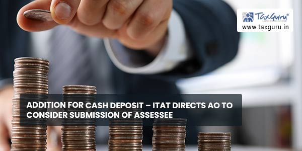Addition for cash deposit - ITAT directs AO to consider submission of Assessee