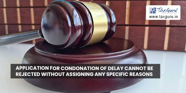 Application for condonation of delay cannot be rejected without assigning any specific reasonsApplication for condonation of delay cannot be rejected without assigning any specific reasons