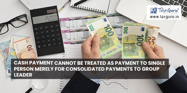 Cash Payment cannot be treated as payment to single person merely for consolidated payments to group leader