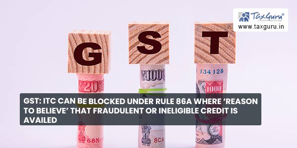 GST ITC Can Be Blocked Under Rule 86A Where ‘Reason To believe’ that Fraudulent Or Ineligible Credit is Availed