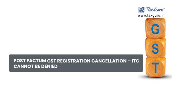 Post factum GST Registration Cancellation – ITC cannot be denied