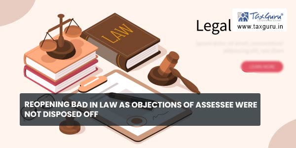 Reopening bad in law as objections of assessee were not disposed off
