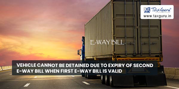 Vehicle cannot be detained due to expiry of second e-way bill when first e-way bill is valid
