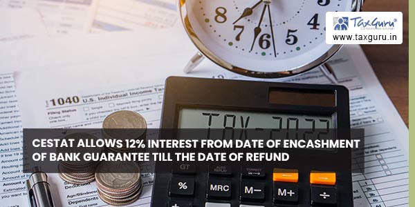 CESTAT allows 12% interest from date of encashment of Bank Guarantee till the date of refund