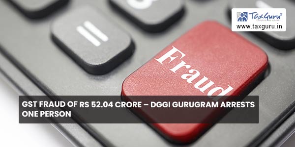 GST Fraud of Rs 52.04 crore – DGGI Gurugram arrests one person