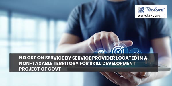 No GST on Service by service provider located in a non-taxable territory for Skill Development project of Govt