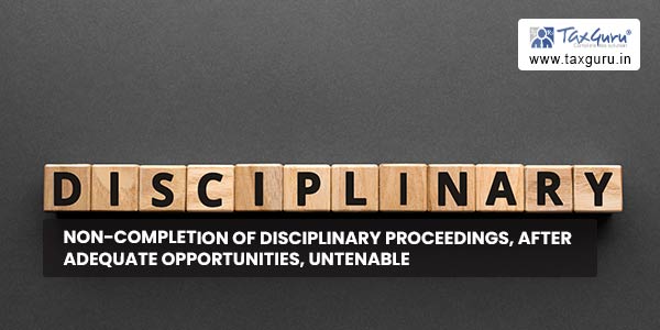 Non-completion of disciplinary proceedings, after adequate opportunities, untenable