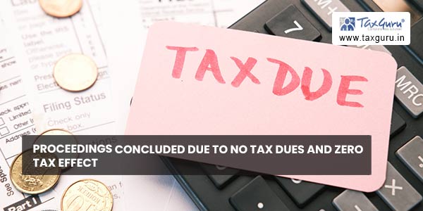 Proceedings concluded due to no tax dues and zero tax effect