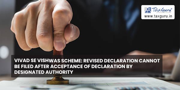 Vivad Se Vishwas Scheme Revised declaration cannot be filed after acceptance of declaration by Designated Authority