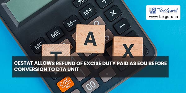 CESTAT allows refund of excise duty Paid as EOU before conversion to DTA unit
