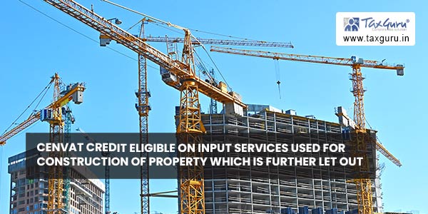 Cenvat credit eligible on input services used for construction of property which is further let out