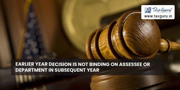 Earlier year decision is not binding on assessee or department in subsequent year