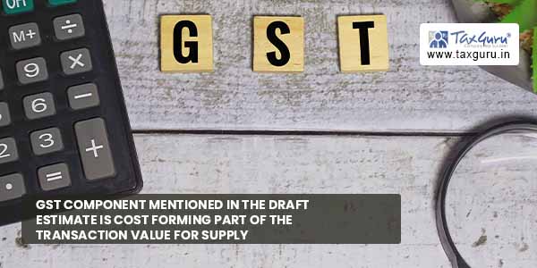 GST component mentioned in draft estimate is cost forming part of transaction value for supply