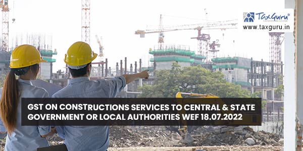 GST on Constructions Services to Central & State Government or Local Authorities wef 18.07.2022