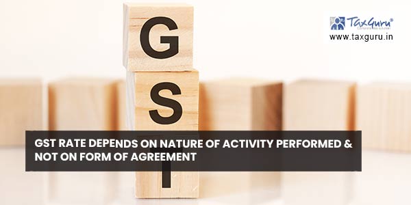 GST rate depends on nature of activity performed & not on form of agreement