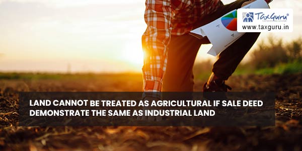 Land cannot be treated as agricultural if Sale Deed demonstrate the same as industrial land