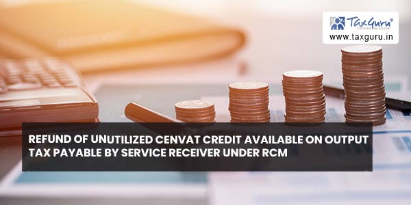 Refund of unutilized cenvat credit available on output tax payable by service receiver under RCM