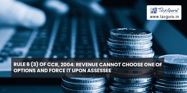 Rule 6 (3) of CCR, 2004 Revenue cannot choose one of options and force it upon assessee