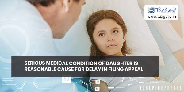 Serious Medical Condition of daughter is Reasonable Cause for Delay in filing Appeal