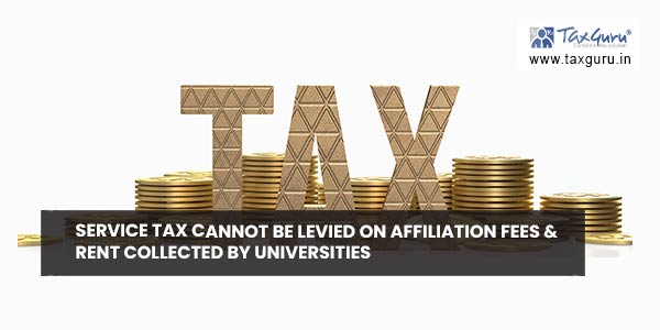 Service Tax cannot be levied on affiliation fees & rent collected by universities