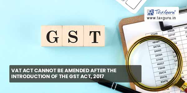 VAT Act cannot be amended after Introduction of GST Act, 2017