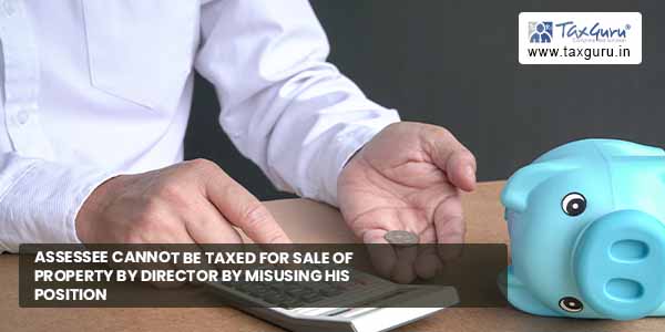 Assessee cannot be taxed for sale of property by director by misusing his position 