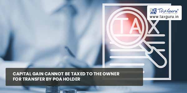 Capital Gain cannot be Taxed to owner for transfer by POA holder