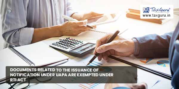 Documents related to issuance of notification under UAPA are exempted under RTI Act