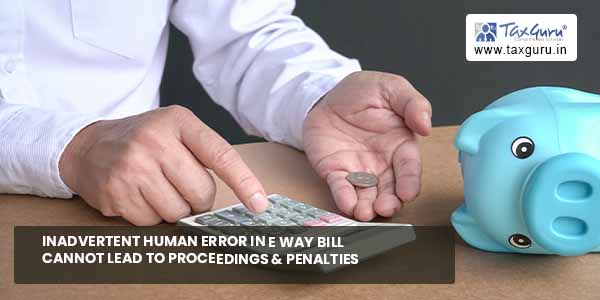 Inadvertent human error in E way bill cannot lead to proceedings & penalties