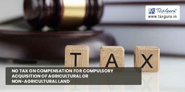 No tax on Compensation for compulsory acquisition of agricultural or non-agricultural Land