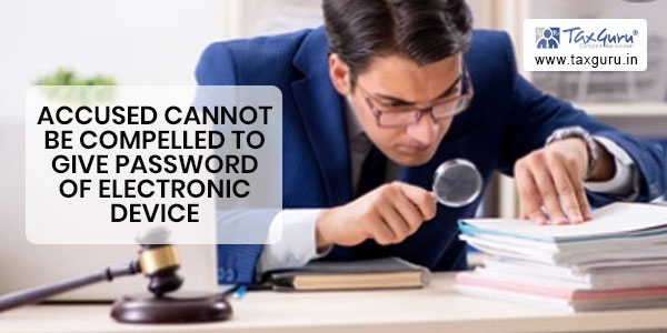 Accused cannot be compelled to give password of electronic device during investigation proceedings