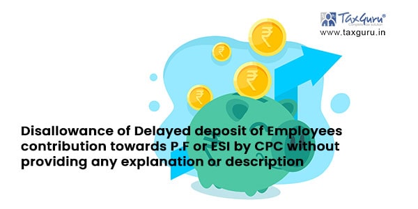 Disallowance of Delayed deposit of Employees contribution towards P.F or ESI by CPC without providing any explanation or description